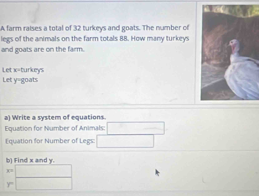 A farm raises a total of 32 turkeys and goats. The number of 
legs of the animals on the farm totals 88. How many turkeys 
and goats are on the farm. 
Let x= turkeys 
Let y=8 oats 
a) Write a system of equations. 
Equation for Number of Animals: □ 
Equation for Number of Legs: □ 
b) Find x and y.
x=□
y=□