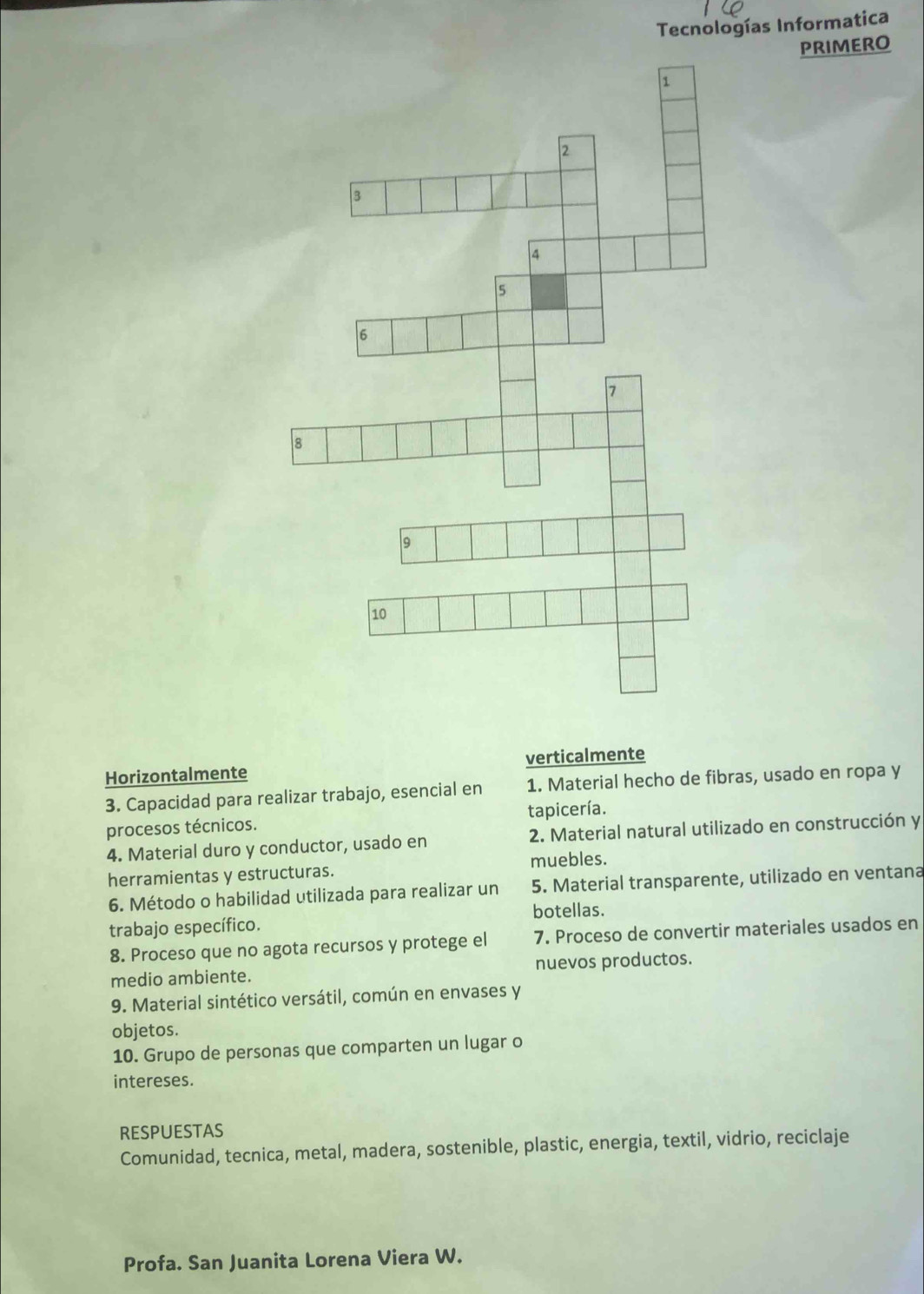 Tecnologías Informatica 
PRIMERO 
Horizontalmente verticalmente 
3. Capacidad para realizar trabajo, esencial en 1. Material hecho de fibras, usado en ropa y 
procesos técnicos. tapicería. 
4. Material duro y conductor, usado en 2. Material natural utilizado en construcción y 
herramientas y estructuras. muebles. 
6. Método o habilidad utilizada para realizar un 5. Material transparente, utilizado en ventana 
botellas. 
trabajo específico. 
8. Proceso que no agota recursos y protege el 7. Proceso de convertir materiales usados en 
medio ambiente. nuevos productos. 
9. Material sintético versátil, común en envases y 
objetos. 
10. Grupo de personas que comparten un lugar o 
intereses. 
RESPUESTAS 
Comunidad, tecnica, metal, madera, sostenible, plastic, energia, textil, vidrio, reciclaje 
Profa. San Juanita Lorena Viera W.