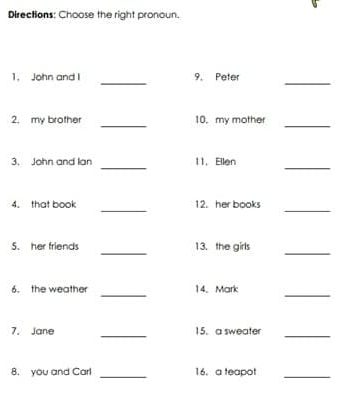 Directions: Choose the right pronoun. 
_ 
_ 
1. John and I 9. Peter 
_ 
_ 
2, my brother 10, my mother 
_ 
_ 
3. John and lan 11. Ellen 
_ 
_ 
4. that book 12. her books 
_ 
_ 
5. her friends 13. the girls 
_ 
_ 
6. the weather 14. Mark 
_ 
7. Jane 15. a sweater 
_ 
8. you and Carl _16. a teapot_