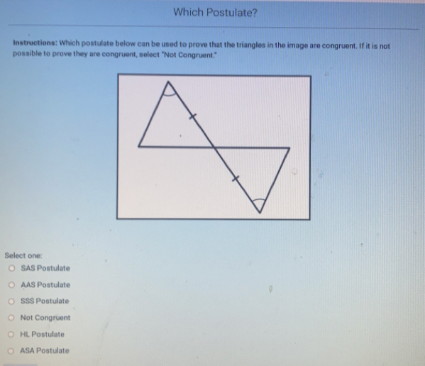 Which Postulate?
Instructions: Which postulate below can be used to prove that the triangles in the image are congruent. If it is not
possible to prove they are congruent, select "Not Congruent."
Select one:
SAS Postulate
AAS Postulate
SS$ Postulate
Not Congruent
HL Postulate
ASA Postulate