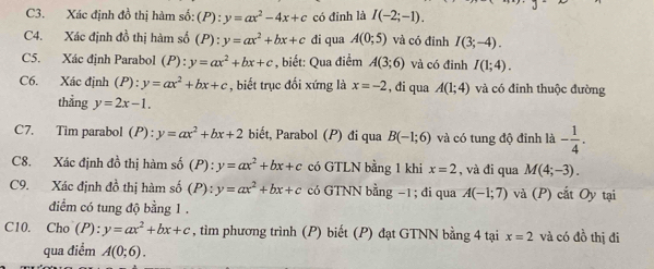 C3. Xác định đồ thị hàm số: (P):y=ax^2-4x+c có đỉnh là I(-2;-1). 
C4. Xác định đồ thị hàm số (P):y=ax^2+bx+c di qua A(0;5) và có đỉnh I(3;-4). 
C5. Xác định Parabol (P): y=ax^2+bx+c , biết: Qua điểm A(3;6) và có đỉnh I(1;4). 
C6. Xác định (P):y=ax^2+bx+c , biết trục đối xứng là x=-2 , đi qua A(1;4) và có đỉnh thuộc đường 
thẳng y=2x-1. 
C7. Tim parabol (P):y=ax^2+bx+2 biết, Parabol (P) đi qua B(-1;6) và có tung độ đỉnh là - 1/4 . 
C8. Xác định đồ thị hàm số (P):y=ax^2+bx+c có GTLN bằng 1 khi x=2 , và đi qua M(4;-3). 
C9. Xác định đồ thị hàm số (P):y=ax^2+bx+c có GTNN bằng −1; đi qua A(-1;7) và (P) cắt Oy tại 
điểm có tung độ bằng 1 . 
C10. Cho (P): y=ax^2+bx+c , tìm phương trình (P) biết (P) đạt GTNN bằng 4 tại x=2 và có đồ thị đi 
qua điểm A(0;6).