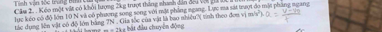 Tính vận tốc trung bình củ u 
Câu 2. . Kéo một vật có khối lượng 2kg trượt thăng nhanh dân đeu với giả lc a 
lục kéo có độ lớn 10 N và có phương song song với mặt phẳng ngang. Lực ma sát trượt do mặt phẳng ngang 
tác dụng lên vật có độ lớn bằng 7N. Gia tốc của vật là bao nhiêu?( tinh theo đơn vị m/s^2).
m=2kg bắt đầu chuyển động