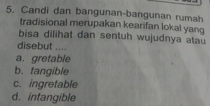 Candi dan bangunan-bangunan rumah
tradisional merupakan kearifan lokal yang
bisa dilihat dan sentuh wujudnya atau
disebut ....
a. gretable
b. tangible
c. ingretable
d. intangible