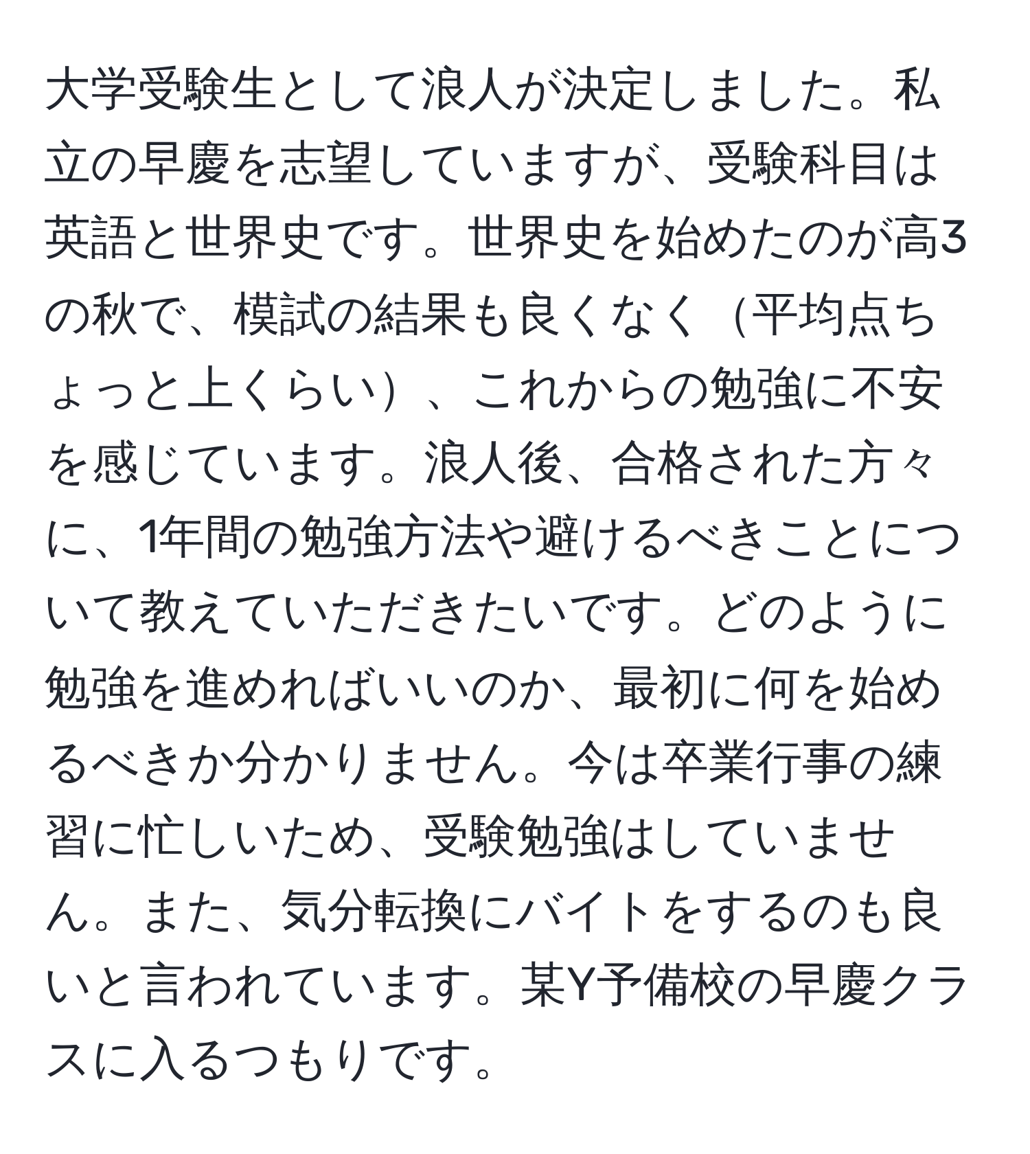 大学受験生として浪人が決定しました。私立の早慶を志望していますが、受験科目は英語と世界史です。世界史を始めたのが高3の秋で、模試の結果も良くなく平均点ちょっと上くらい、これからの勉強に不安を感じています。浪人後、合格された方々に、1年間の勉強方法や避けるべきことについて教えていただきたいです。どのように勉強を進めればいいのか、最初に何を始めるべきか分かりません。今は卒業行事の練習に忙しいため、受験勉強はしていません。また、気分転換にバイトをするのも良いと言われています。某Y予備校の早慶クラスに入るつもりです。