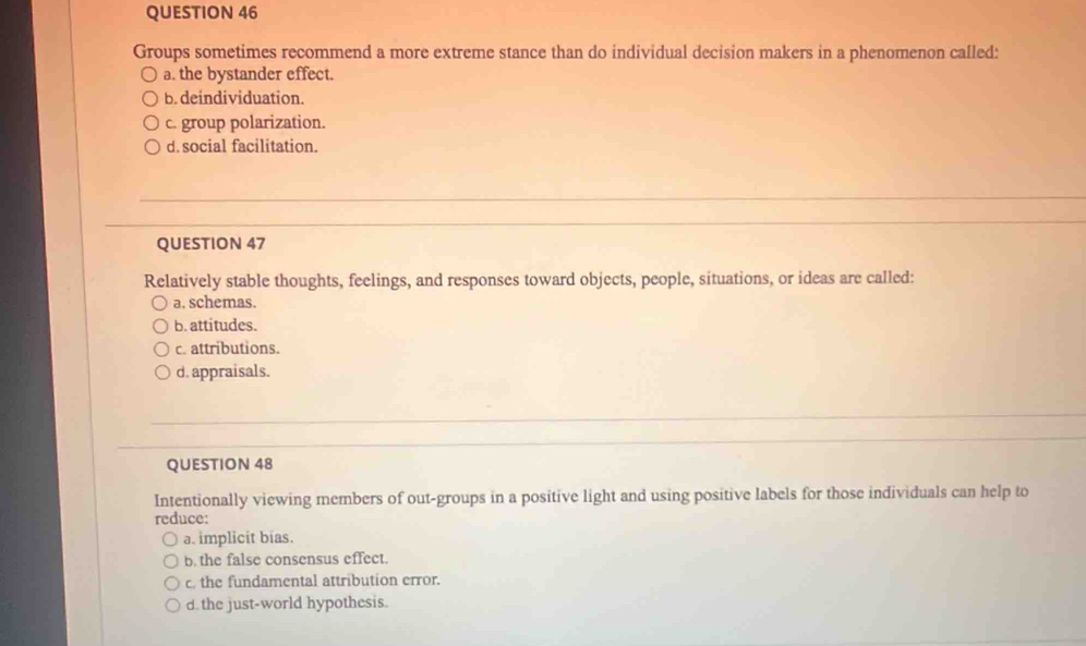 Groups sometimes recommend a more extreme stance than do individual decision makers in a phenomenon called:
a. the bystander effect.
b. deindividuation.
c. group polarization.
d. social facilitation.
QUESTION 47
Relatively stable thoughts, feelings, and responses toward objects, people, situations, or ideas are called:
a. schemas.
b. attitudes.
c. attributions.
d. appraisals.
QUESTION 48
Intentionally viewing members of out-groups in a positive light and using positive labels for those individuals can help to
reduce:
a. implicit bias.
b. the false consensus effect.
c. the fundamental attribution error.
d. the just-world hypothesis.