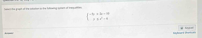 Select the graph of the solution to the following system of inequalities.
beginarrayl -5y>2x-10 y≤ x^2-6endarray.
Keypad 
Answer 
Keyboard Shortcuts