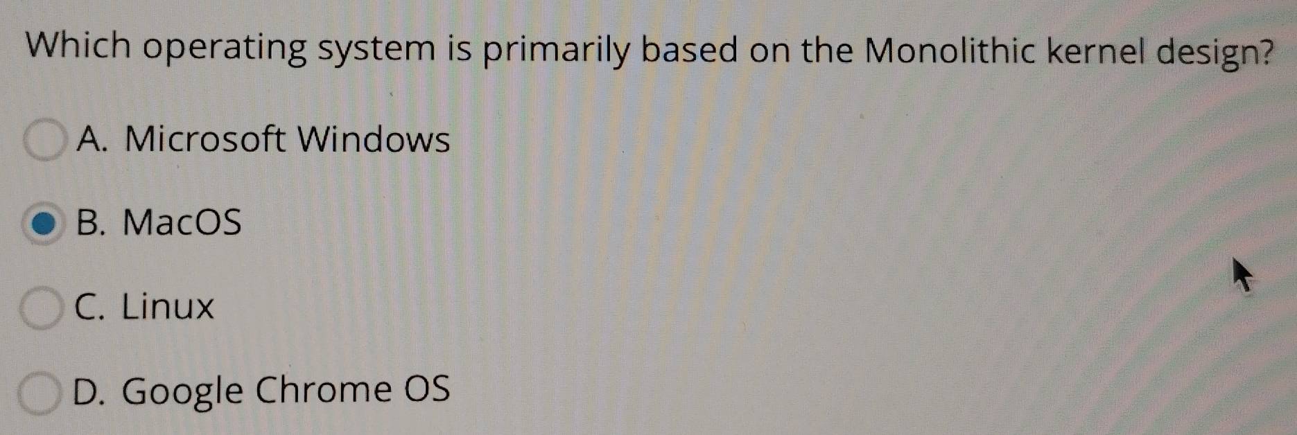 Which operating system is primarily based on the Monolithic kernel design?
A. Microsoft Windows
B. MacOS
C. Linux
D. Google Chrome OS