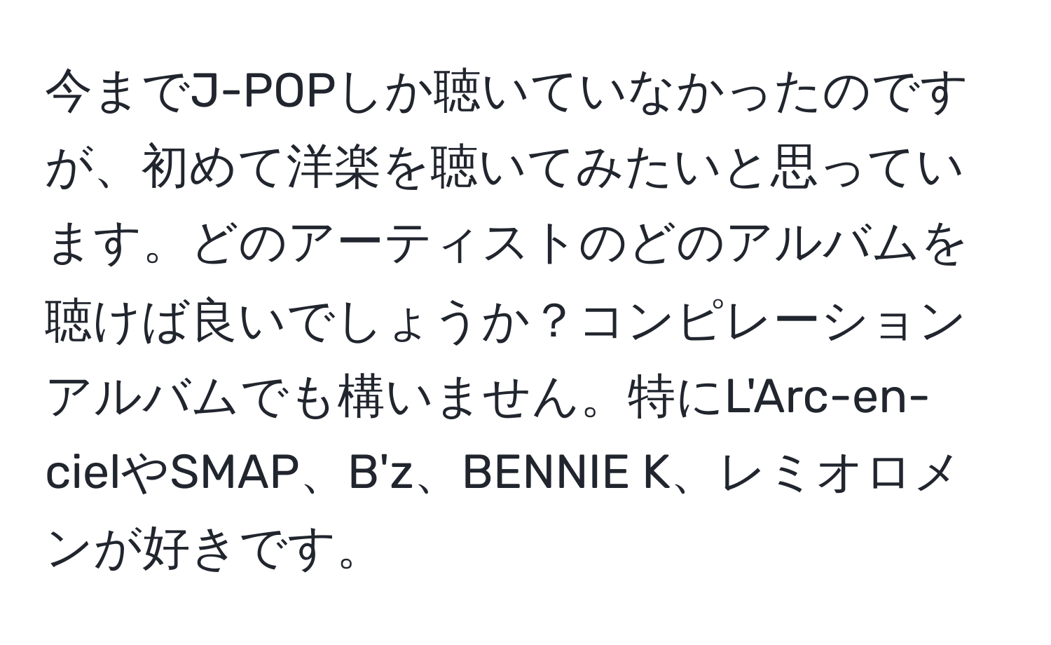 今までJ-POPしか聴いていなかったのですが、初めて洋楽を聴いてみたいと思っています。どのアーティストのどのアルバムを聴けば良いでしょうか？コンピレーションアルバムでも構いません。特にL'Arc-en-cielやSMAP、B'z、BENNIE K、レミオロメンが好きです。