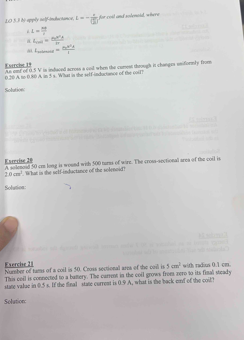 LO 5.3 b) apply self-inductance, L=-frac varepsilon ( dI/dt ) for coil and solenoid, where 
i. L= Nvarnothing /I 
ii. L_coil=frac mu _0N^2A2r
iii. L_solenoid=frac mu _0N^2Al
Exercise 19 
An emf of 0.5 V is induced across a coil when the current through it changes uniformly from
0.20 A to 0.80 A in 5 s. What is the self-inductance of the coil? 
Solution: 
Exercise 20 
A solenoid 50 cm long is wound with 500 turns of wire. The cross-sectional area of the coil is
2.0cm^2. What is the self-inductance of the solenoid? 
Solution: 
Exercise 21 
Number of turns of a coil is 50. Cross sectional area of the coil is 5cm^2 with radius 0.1 cm. 
This coil is connected to a battery. The current in the coil grows from zero to its final steady 
state value in 0.5 s. If the final state current is 0.9 A, what is the back emf of the coil? 
Solution: