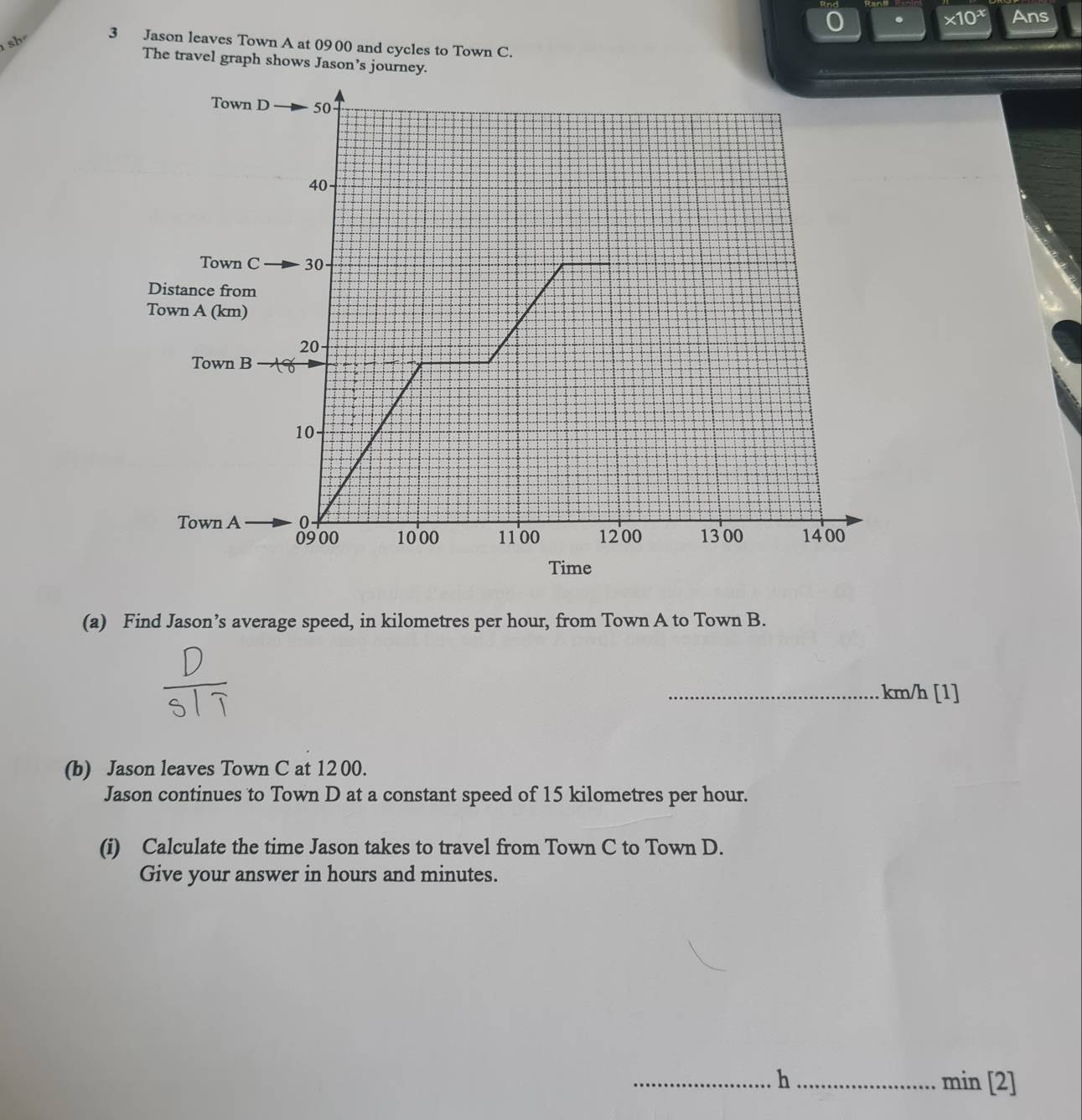 * 10^x Ans 
sh 
3 Jason leaves Town A at 0900 and cycles to Town C. 
The travel graph shows Jason’s journey. 
(a) Find Jason’s average speed, in kilometres per hour, from Town A to Town B. 
_ km/h [1] 
(b) Jason leaves Town C at 12 00. 
Jason continues to Town D at a constant speed of 15 kilometres per hour. 
(i) Calculate the time Jason takes to travel from Town C to Town D. 
Give your answer in hours and minutes. 
_h_ min [2]