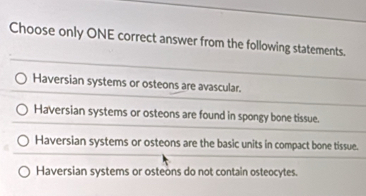 Choose only ONE correct answer from the following statements.
Haversian systems or osteons are avascular.
Haversian systems or osteons are found in spongy bone tissue.
Haversian systems or osteons are the basic units in compact bone tissue.
Haversian systems or osteons do not contain osteocytes.