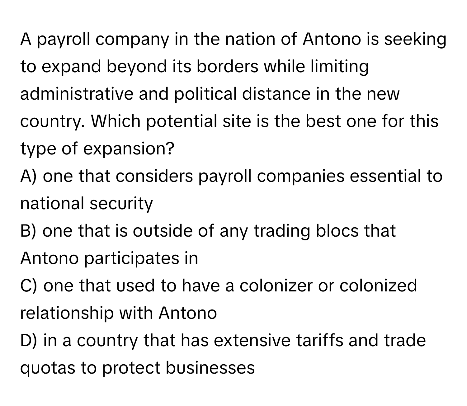 A payroll company in the nation of Antono is seeking to expand beyond its borders while limiting administrative and political distance in the new country. Which potential site is the best one for this type of expansion?

A) one that considers payroll companies essential to national security
B) one that is outside of any trading blocs that Antono participates in
C) one that used to have a colonizer or colonized relationship with Antono
D) in a country that has extensive tariffs and trade quotas to protect businesses