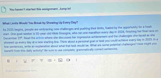 You haven't started this assignment. Jump in! 
What Limits Would You Break by Showing Up Every Day? 
As 2025 begins, people are embracing new challenges and pushing their limits, fueled by the opportunity for a fresh 
start. One goal-seeker is 55-year -old Hilde Dosogne, who ran one marathon every day in 2024, finishing her final race on 
December 31^(st). Read the article where she discusses her impressive achievement and the challenges she faced as she 
showed up every day at a new starting line. Think about a personal goal or task you could achieve every day in 2025. In a 
few sentences, write an explanation about what that task would be. What are some potential challenges? How might you 
benefit from this daily activity? Be sure to use complete, grammatically correct sentences. 
B | 
Enter your response here.
