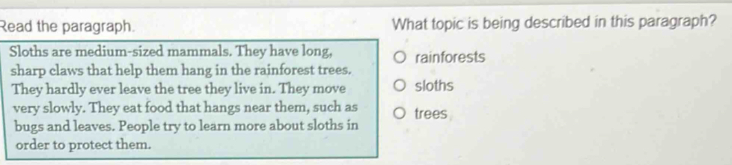 Read the paragraph. What topic is being described in this paragraph? 
Sloths are medium-sized mammals. They have long, 
rainforests 
sharp claws that help them hang in the rainforest trees. 
They hardly ever leave the tree they live in. They move sloths 
very slowly. They eat food that hangs near them, such as trees 
bugs and leaves. People try to learn more about sloths in 
order to protect them.