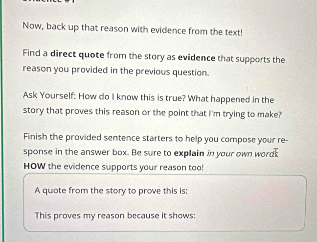 Now, back up that reason with evidence from the text! 
Find a direct quote from the story as evidence that supports the 
reason you provided in the previous question. 
Ask Yourself: How do I know this is true? What happened in the 
story that proves this reason or the point that I'm trying to make? 
Finish the provided sentence starters to help you compose your re- 
sponse in the answer box. Be sure to explain in your own wordk 
HOW the evidence supports your reason too! 
A quote from the story to prove this is: 
This proves my reason because it shows: