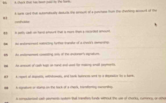 A check that has been paid by the bank. 
A tank card that autematically deducts the amount of a purchase from the checking account of the 
02 
cardholder 
03 A pelty cash en hand amount that is more than a recorded amount. 
04. An endorsement restricting further transfer of a check's ownershyp. 
05 An endersement consisting only of the endorser's wignature. 
06 An amount of cash kept on hand and used for making small pryments. 
07 A report of deposits, withdrawals, and bank balances sent to a depositor by a bank. 
BB A signature or stamp on the back of a check, transferring ownership. 
A computerized cash payments system that transfers funds without the use of checks, currency, or other