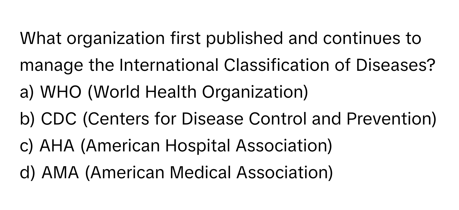 What organization first published and continues to manage the International Classification of Diseases?

a) WHO (World Health Organization)
b) CDC (Centers for Disease Control and Prevention)
c) AHA (American Hospital Association)
d) AMA (American Medical Association)