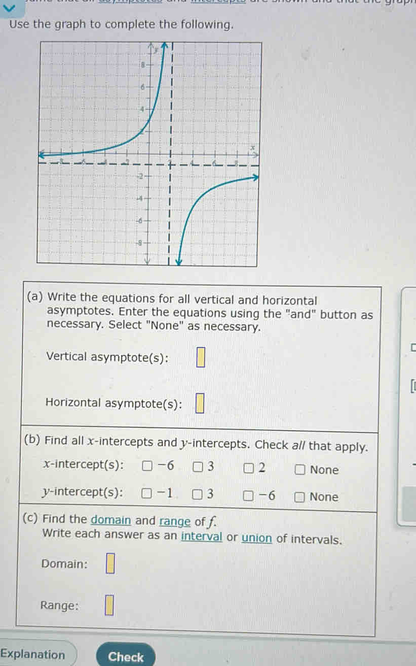 Use the graph to complete the following.
(a) Write the equations for all vertical and horizontal
asymptotes. Enter the equations using the "and" button as
necessary. Select "None" as necessary.
Vertical asymptote(s):
Horizontal asymptote(s):
(b) Find all x-intercepts and y-intercepts. Check a// that apply.
x-intercept(s): -6 3 2 None
y-intercept(s): -1 3 -6 None
(c) Find the domain and range of f.
Write each answer as an interval or union of intervals.
Domain:
Range:
Explanation Check