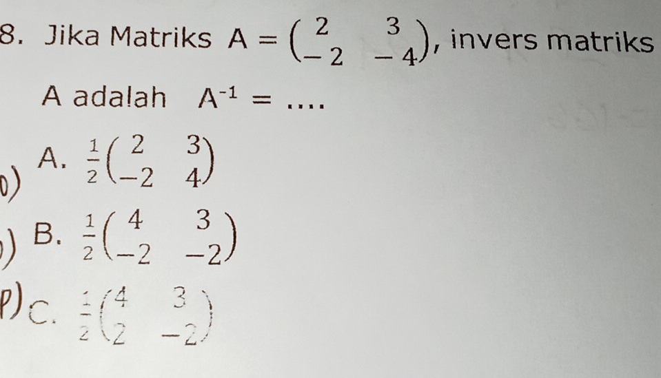 Jika Matriks A=beginpmatrix 2&3 -2&-4endpmatrix , invers matriks 
A adalah A^(-1)= _
A.  1/2 beginpmatrix 2&3 -2&4endpmatrix
B.  1/2 beginpmatrix 4&3 -2&-2endpmatrix
c.  1/2 beginpmatrix 2&3 - -2endpmatrix 