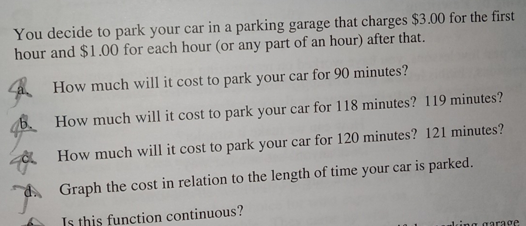 You decide to park your car in a parking garage that charges $3.00 for the first
hour and $1.00 for each hour (or any part of an hour) after that. 
a. How much will it cost to park your car for 90 minutes? 
b. How much will it cost to park your car for 118 minutes? 119 minutes? 
c. How much will it cost to park your car for 120 minutes? 121 minutes? 
d. Graph the cost in relation to the length of time your car is parked. 
Is this function continuous?