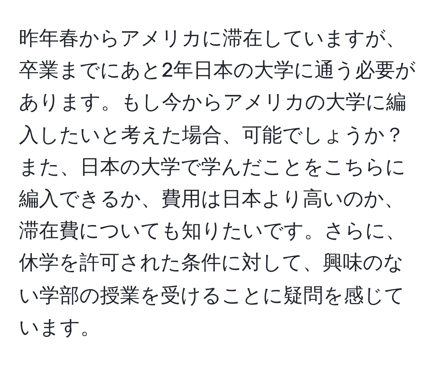 昨年春からアメリカに滞在していますが、卒業までにあと2年日本の大学に通う必要があります。もし今からアメリカの大学に編入したいと考えた場合、可能でしょうか？また、日本の大学で学んだことをこちらに編入できるか、費用は日本より高いのか、滞在費についても知りたいです。さらに、休学を許可された条件に対して、興味のない学部の授業を受けることに疑問を感じています。