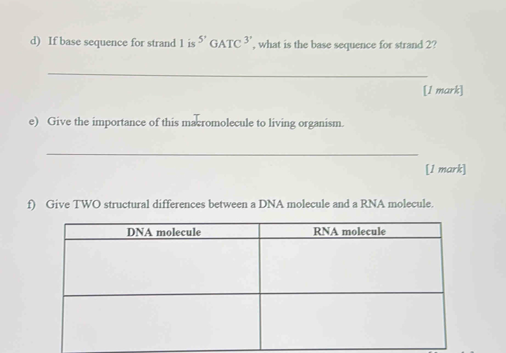 If base sequence for strand 1 is ''GATC^(3') , what is the base sequence for strand 2? 
_ 
[1 mark] 
e) Give the importance of this macromolecule to living organism. 
_ 
[1 mark] 
f) Give TWO structural differences between a DNA molecule and a RNA molecule.