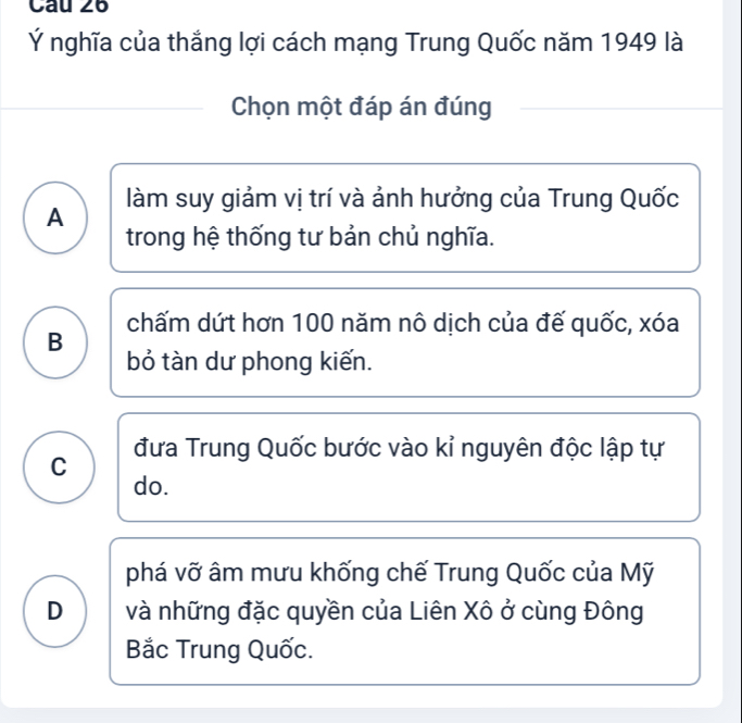 Ý nghĩa của thắng lợi cách mạng Trung Quốc năm 1949 là
Chọn một đáp án đúng
A làm suy giảm vị trí và ảnh hưởng của Trung Quốc
trong hệ thống tư bản chủ nghĩa.
chấm dứt hơn 100 năm nô dịch của đế quốc, xóa
B
bỏ tàn dư phong kiến.
C đưa Trung Quốc bước vào kỉ nguyên độc lập tự
do.
phá vỡ âm mưu khống chế Trung Quốc của Mỹ
D và những đặc quyền của Liên Xô ở cùng Đông
Bắc Trung Quốc.