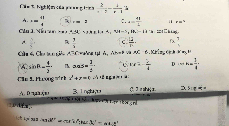 Nghiệm của phương trình  2/x+2 = 3/x-1  là:
A. x= 41/3 · B, x=-8. C. x= 41/4 · D. x=5. 
Câu 3. Nếu tam giác ABC vuông tại A, AB=5, BC=13 thì cosCbằng:
A.  5/3 · B.  3/5 ·  12/13 ·  3/4 ·
C.
D.
Câu 4. Cho tam giác ABC vuông tại A , AB=8 và AC=6. Khẳng định đúng là:
A. sin B= 4/5 · B. cos B= 3/5 · C tan B= 3/4 · D. cot B= 3/4 ·
Câu 5. Phương trình x^3+x=0 có số nghiệm là:
A. 0 nghiệm B. 1 nghiệm C. 2 nghiệm D. 3 nghiệm
gld.
qua bóng mới vào được đội tuyển bóng rồ.
(2,0 điểm).
ch ạ ao sin 35°=cos 55°; tan 35°=cot 55°