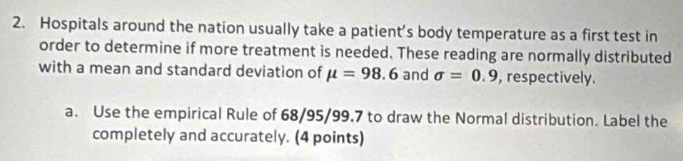 Hospitals around the nation usually take a patient’s body temperature as a first test in 
order to determine if more treatment is needed. These reading are normally distributed 
with a mean and standard deviation of mu =98.6 and sigma =0.9 , respectively. 
a. Use the empirical Rule of 68/95/99.7 to draw the Normal distribution. Label the 
completely and accurately. (4 points)