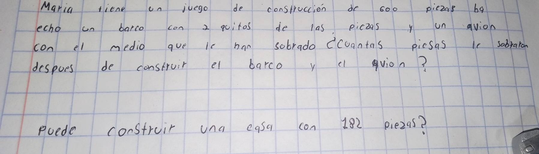 Maria fiene on juego de consprocien do s00 piezn8 ba 
echo on barco con 2 qcitos de las piczas y un avion 
con el medio que ic han sobrado ccuantos picsas le sobraron 
despoes de construir el barco y c vion? 
poede construir una easa con 182 piezas?