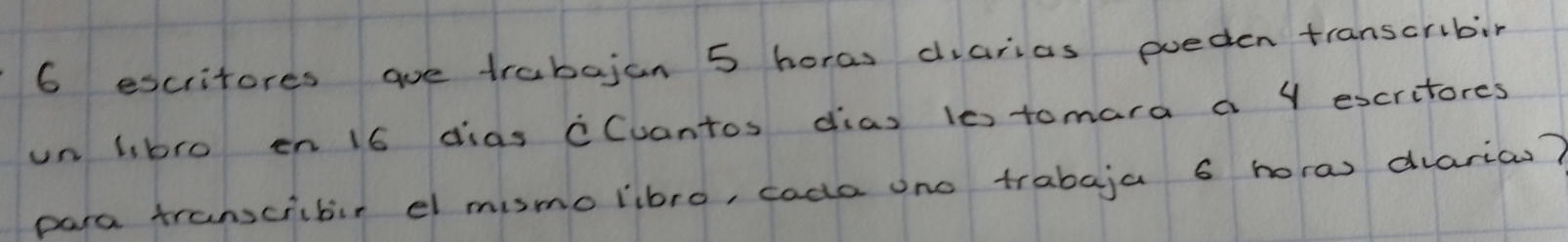 6 escritores ae trabajan 5 horas diarias poeden transcribin 
un libro en 16 dias cCuantos dias 10tomara a Y escritores 
para transcrbir el mismo libro, cada ono trabaja 6 horas diarias?