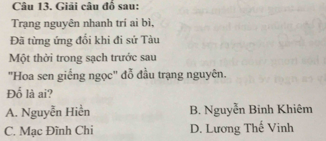 Giải câu đồ sau:
Trạng nguyên nhanh trí ai bì,
Đã từng ứng đối khi đi sứ Tàu
Một thời trong sạch trước sau
"Hoa sen giếng ngọc" đỗ đầu trạng nguyên.
Đố là ai?
A. Nguyễn Hiền B. Nguyễn Binh Khiêm
C. Mạc Đĩnh Chi D. Lương Thế Vinh