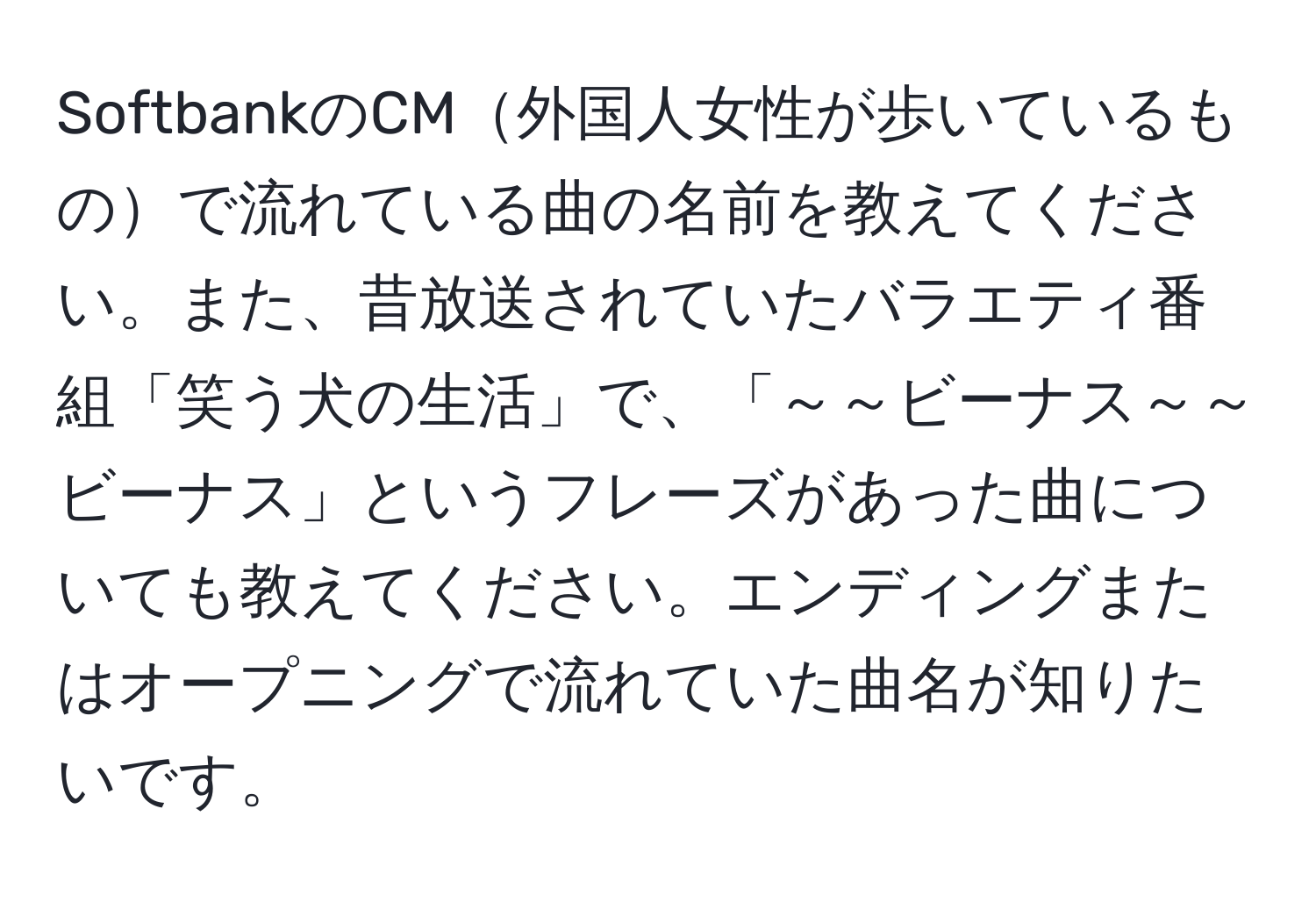 SoftbankのCM外国人女性が歩いているもので流れている曲の名前を教えてください。また、昔放送されていたバラエティ番組「笑う犬の生活」で、「～～ビーナス～～ビーナス」というフレーズがあった曲についても教えてください。エンディングまたはオープニングで流れていた曲名が知りたいです。