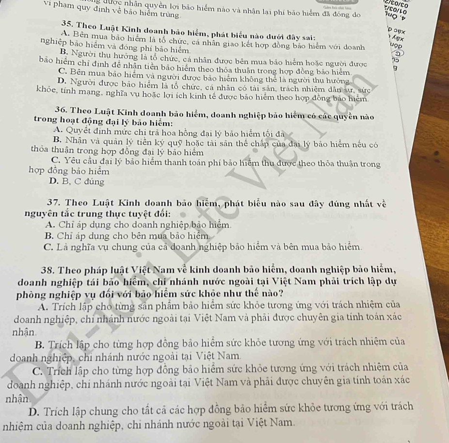 2/ε0/ε0
Gân bộ đài làu 3/६0/10
vi phạm quy định về bảo hiểm trùng
Đg được nhận quyền lợi bảo hiểm nào và nhận lại phí bảo hiểm đã đóng do 'uọ 
D ɔẹx
35. Theo Luật Kinh doanh bảo hiểm, phát biểu nào dưới đây sai:
ex
A. Bên mua bão hiểm là tổ chức, cá nhân giao kết hợp đồng bảo hiểm với doanh
nghiệp bảo hiểm và đóng phí bảo hiểm.
uop
B. Người thụ hưởng là tổ chức, cá nhân được bên mua bảo hiểm hoặc người được 75
bão hiểm chỉ định đề nhân tiên bảo hiểm theo thỏa thuận trong hợp đồng bảo hiểm.
9
C. Bên mua bảo hiểm và người được bảo hiểm không thể là người thu hưởng
D. Người được bảo hiểm là tổ chức, cá nhân có tài sân, trách nhiệm dân sư, sức
khỏe, tính mạng, nghĩa vụ hoặc lợi ích kinh tế được bảo hiểm theo hợp đồng bảo hiểm
36. Theo Luật Kinh doanh bảo hiểm, doanh nghiệp bảo hiểm có các quyền nào
trong hoạt động đại lý bảo hiểm:
A. Quyết định mức chi trã hoa hồng đại lý bảo hiểm tối đa
B. Nhận và quản lý tiền ký quỹ hoặc tài sản thế chấp của đại lý bảo hiểm nếu có
thỏa thuận trong hợp đồng đại lý bảo hiểm
C. Yêu cầu đại lý bảo hiểm thanh toán phí bảo hiểm thu được theo thỏa thuận trong
hợp đồng bảo hiểm
D. B, C đúng
37. Theo Luật Kinh doanh bảo hiểm, phát biểu nào sau đây đúng nhất về
nguyên tắc trung thực tuyệt đối:
A. Chỉ áp dụng cho doanh nghiệp bảo hiểm.
B. Chỉ áp dụng cho bên mua bảo hiểm
C. Là nghĩa vụ chung của cả doanh nghiệp bảo hiểm và bên mua bảo hiểm.
38. Theo pháp luật Việt Nam về kinh doanh bảo hiểm, doanh nghiệp bảo hiểm,
doanh nghiệp tái bảo hiểm, chi nhánh nước ngoài tại Việt Nam phải trích lập dự
phòng nghiệp vụ đối với bảo hiểm sức khỏe như thế nào?
A. Trích lập cho từng sản phẩm bảo hiểm sức khỏe tương ứng với trách nhiệm của
doanh nghiệp, chi nhánh nước ngoài tại Việt Nam và phải được chuyên gia tính toán xác
nhận.
B. Trích lập cho từng hợp đồng bảo hiểm sức khỏe tương ứng với trách nhiệm của
doanh nghiệp, chi nhánh nước ngoài tại Việt Nam
C. Trích lập cho từng hợp đồng bảo hiểm sức khỏe tương ứng với trách nhiệm của
doanh nghiệp, chi nhánh nước ngoài tại Việt Nam và phải được chuyên gia tính toán xác
nhận
D. Trích lập chung cho tất cả các hợp đồng bảo hiểm sức khỏe tương ứng với trách
nhiệm của doanh nghiệp, chi nhánh nước ngoài tại Việt Nam.