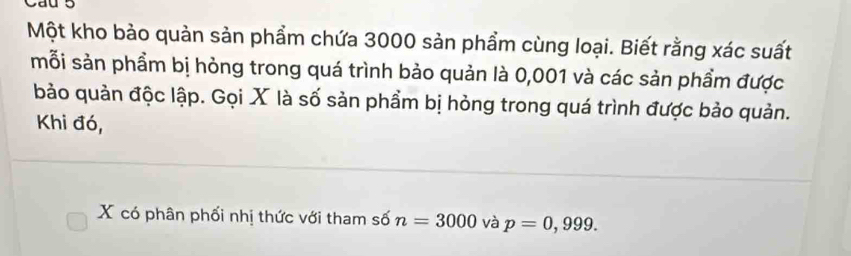 Một kho bảo quản sản phẩm chứa 3000 sản phẩm cùng loại. Biết rằng xác suất 
mỗi sản phầm bị hỏng trong quá trình bảo quản là 0,001 và các sản phầm được 
bảo quản độc lập. Gọi X là số sản phẩm bị hỏng trong quá trình được bảo quản. 
Khi đó,
X có phân phối nhị thức với tham số n=3000 và p=0,999.