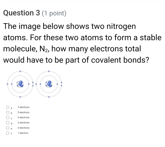 The image below shows two nitrogen
atoms. For these two atoms to form a stable
molecule, N_2 , how many electrons total
would have to be part of covalent bonds?
a 3 electrons
b 5 electrons
c 6 electrons
d 2 electrons
4 electrons
fù 1 electron