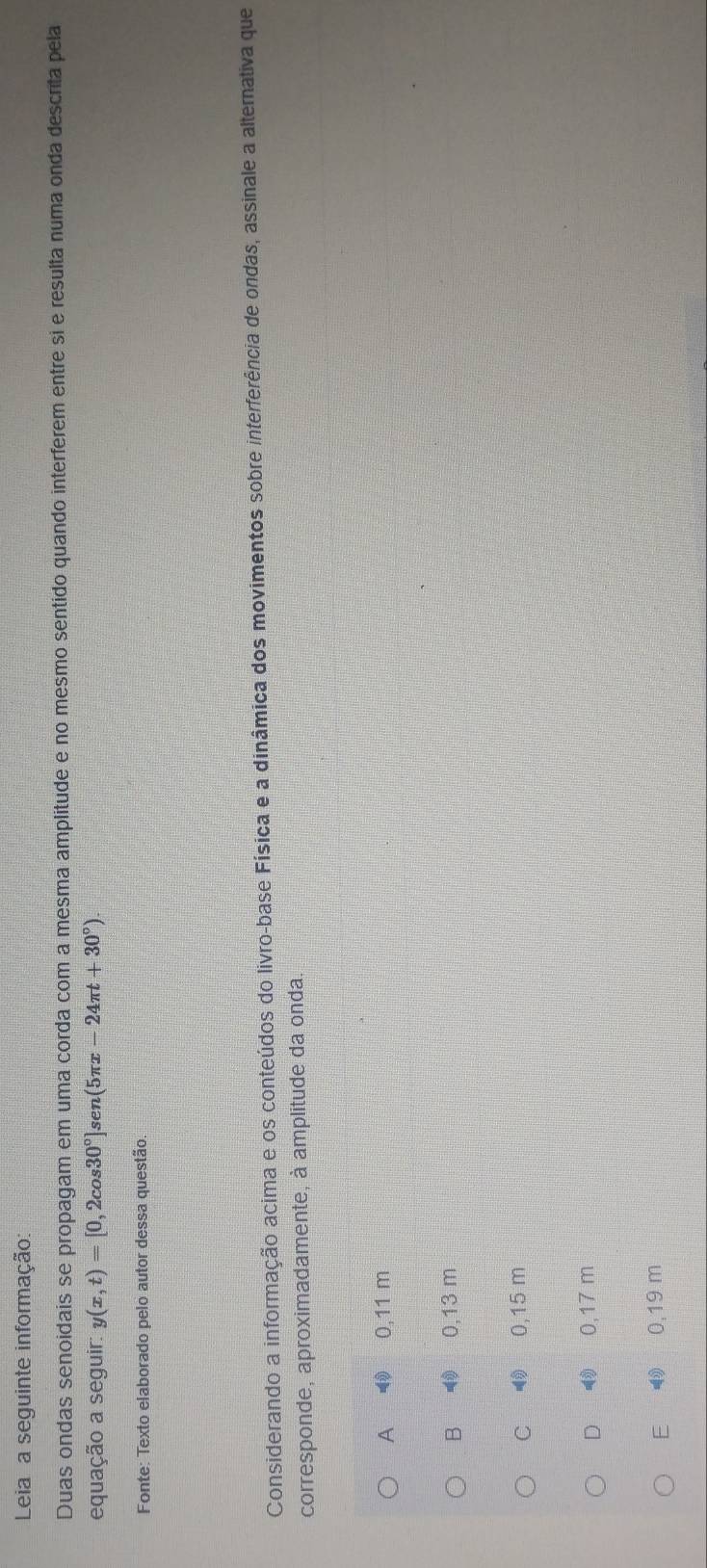 Leia a seguinte informação:
Duas ondas senoidais se propagam em uma corda com a mesma amplitude e no mesmo sentido quando interferem entre si e resulta numa onda descrita pela
equação a seguir: y(x,t)=[0,2cos 30°]sen(5π x-24π t+30°)
Fonte: Texto elaborado pelo autor dessa questão.
Considerando a informação acima e os conteúdos do livro-base Física e a dinâmica dos movimentos sobre interferência de ondas, assinale a alternativa que
corresponde, aproximadamente, à amplitude da onda.
A 0,11 m
B₹ 4 0,13 m
C 0,15 m
D ③ 0,17 m
E £ 4 0,19 m
