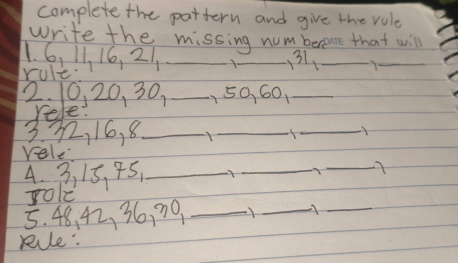 complete the pattern and give the role 
write the missing num bereme that will 
1. 6, 11, 16, 21 _ 
_1 
31_ 
rule 
_Y 
2. 10, 20, 30. _ 150, 60 _ 
rele: 
3. 32, 16, 8 _ 
_ 
_ 
rele. 
4. 3, 15 、 95,_ 
_ 
_ 
role 
5. 48, 42, 36, 70 _ 
_A_ 
Rule.