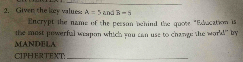 Given the key values: A=5 and B=5
Encrypt the name of the person behind the quote “Education is 
the most powerful weapon which you can use to change the world” by 
MANDELA 
CIPHERTEXT:_