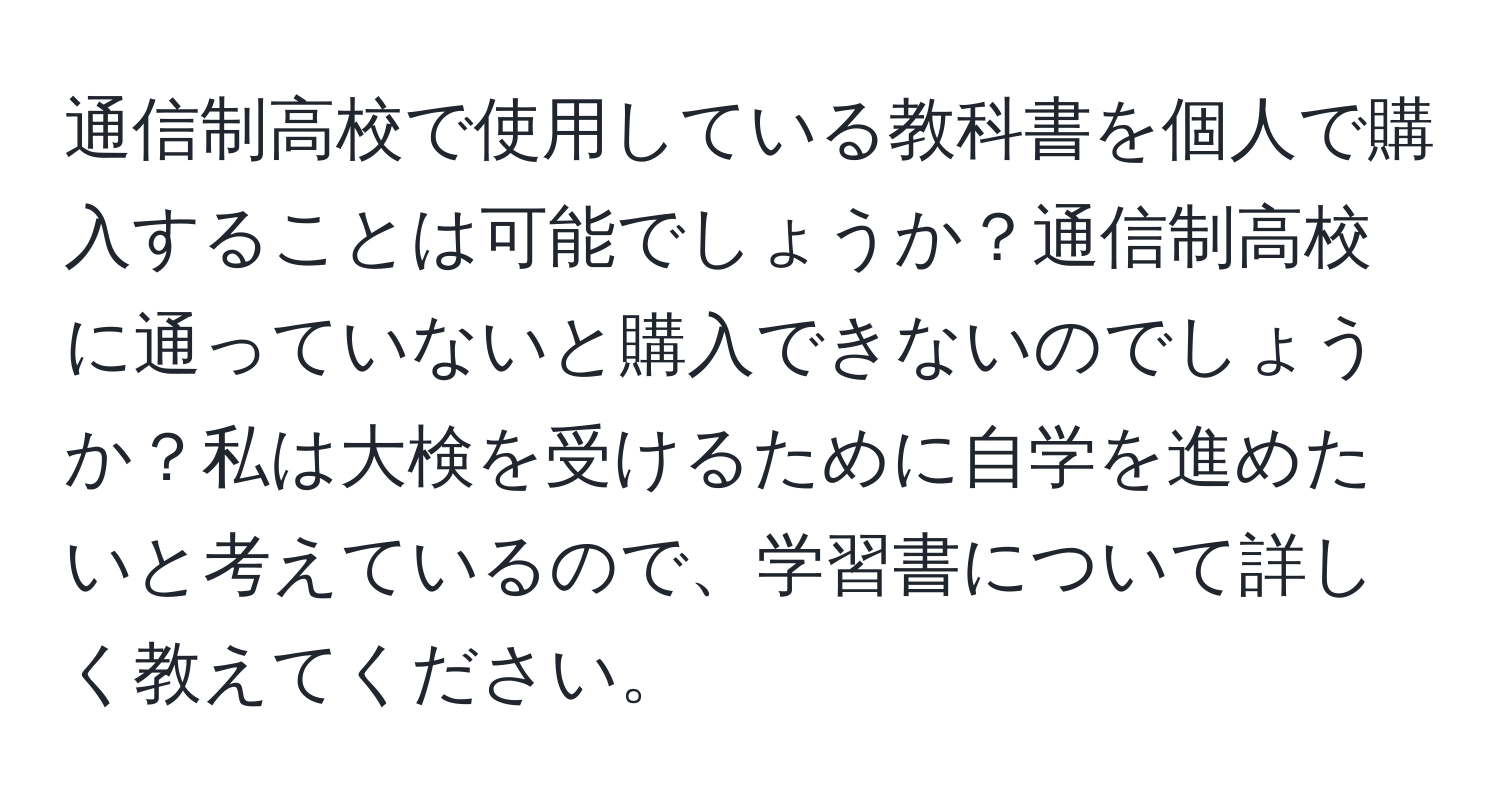 通信制高校で使用している教科書を個人で購入することは可能でしょうか？通信制高校に通っていないと購入できないのでしょうか？私は大検を受けるために自学を進めたいと考えているので、学習書について詳しく教えてください。