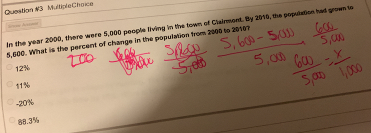 MultipleChoice
Show Answer
In the year 2000, there were 5,000 people living in the town of Clairmont. By 2010, the population had grown to
5,600. What is the percent of change in the population from 2000 to 2010?
12%
11%
-20%
88.3%