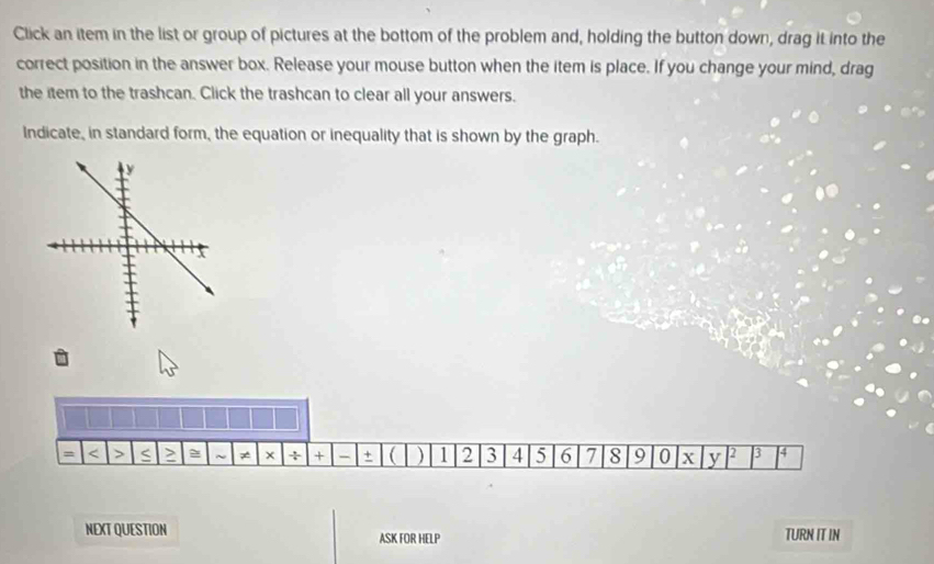 Click an item in the list or group of pictures at the bottom of the problem and, holding the button down, drag it into the 
correct position in the answer box. Release your mouse button when the item is place. If you change your mind, drag 
the item to the trashcan. Click the trashcan to clear all your answers. 
Indicate, in standard form, the equation or inequality that is shown by the graph. 
= < > S > ~ ≠ x ÷ + - +  ) 1 2 3 4 5 6 7 8 9 0 X y 2 3 4
NEXT QUESTION ASK FOR HELP TURN IT IN