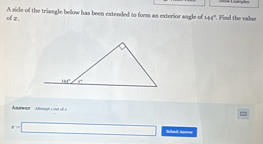 Snow Excamplies
A side of the triangle below has been extended to form an exterior angle of
of x. 144°. Find the value
Answer Attempt 1 out of 2
x=□ Submit Answer