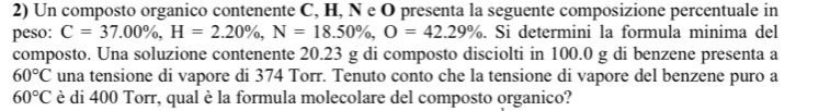 Un composto organico contenente C, H, N e O presenta la seguente composizione percentuale in 
peso: C=37.00% , H=2.20% , N=18.50% , O=42.29%. Si determini la formula minima del 
composto. Una soluzione contenente 20.23 g di composto disciolti in 100.0 g di benzene presenta a
60°C una tensione di vapore di 374 Torr. Tenuto conto che la tensione di vapore del benzene puro a
60°C è di 400 Torr, qual è la formula molecolare del composto organico?