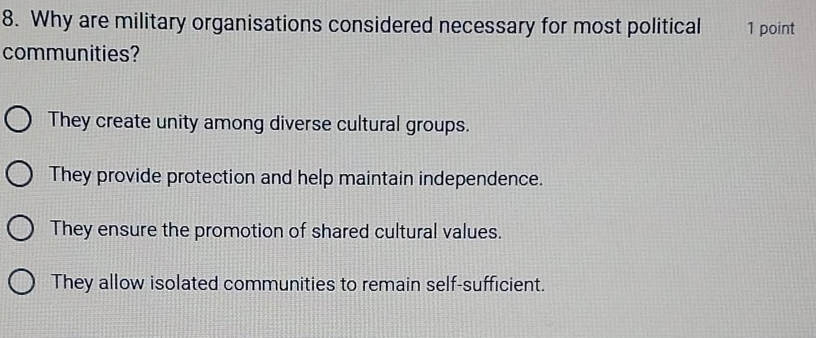 Why are military organisations considered necessary for most political 1 point
communities?
They create unity among diverse cultural groups.
They provide protection and help maintain independence.
They ensure the promotion of shared cultural values.
They allow isolated communities to remain self-sufficient.