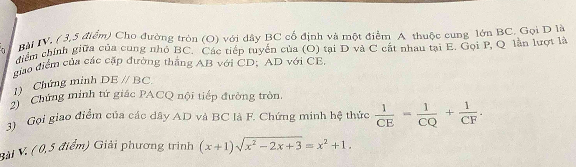 Bài IV. ( 3,5 điểm) Cho đường tròn (O) với dây BC cố định và một điểm A thuộc cung lớn BC. Gọi D là 
diểm chính giữa của cung nhỏ BC. Các tiếp tuyến của (O) tại D và C cắt nhau tại E. Gọi P, Q lần lượt là 
giao điểm của các cặp đường thắng AB với CD; AD với CE. 
1) Chứng minh DEparallel BC. 
2) Chứng minh tứ giác PACQ nội tiếp đường tròn. 
3) Gọi giao điểm của các dây AD và BC là F. Chứng minh hệ thức  1/CE = 1/CQ + 1/CF . 
Bài V. ( 0,5 điểm) Giải phương trình (x+1)sqrt(x^2-2x+3)=x^2+1.