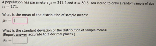 A population has parameters mu =241.2 and sigma =80.5. You intend to draw a random sample of size
n=171. 
What is the mean of the distribution of sample means?
mu _overline x=□
What is the standard deviation of the distribution of sample means? 
(Report answer accurate to 2 decimal places.)
sigma _overline x=□