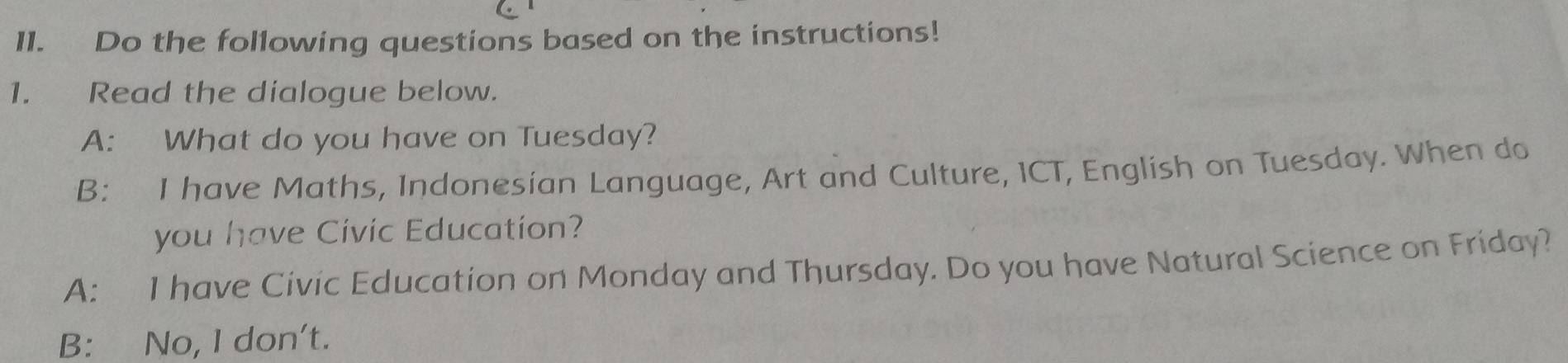 Do the following questions based on the instructions!
1. Read the dialogue below.
A: What do you have on Tuesday?
B: I have Maths, Indonesian Language, Art and Culture, ICT, English on Tuesday. When do
you have Civic Education?
A: I have Civic Education on Monday and Thursday. Do you have Natural Science on Friday?
B: No, I don't.