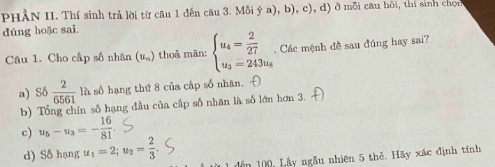 PHÀN II. Thí sinh trả lời từ câu 1 đến câu 3. Mỗi ý a), b), c), d) ở mỗi câu hỏi, thí sinh chọn
dúng hoặc sai,
Câu 1. Cho cấp số nhân (u_n) thoả mān: beginarrayl u_4= 2/27  u_3=243u_8endarray.. Các mệnh đề sau đúng hay sai?
a) Số  2/6561  là số hạng thứ 8 của cấp số nhân.
b) Tổng chín số hạng đầu của cấp số nhân là số lớn hơn 3.
c) u_5-u_3=- 16/81 
d) Số hạng u_1=2; u_2= 2/3 
dến 100, Lấy ngẫu nhiên 5 thẻ. Hãy xác định tính