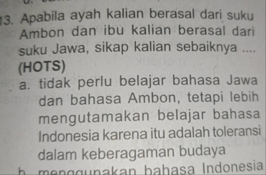 Apabila ayah kalian berasal dari suku
Ambon dan ibu kalian berasal dari
suku Jawa, sikap kalian sebaiknya ....
(HOTS)
a. tidak perlu belajar bahasa Jawa
dan bahasa Ambon, tetapi lebih
mengutamakan belajar bahasa
Indonesia karena itu adalah toleransi
dalam keberagaman budaya
h g g u nakan b ahasa Indonesia